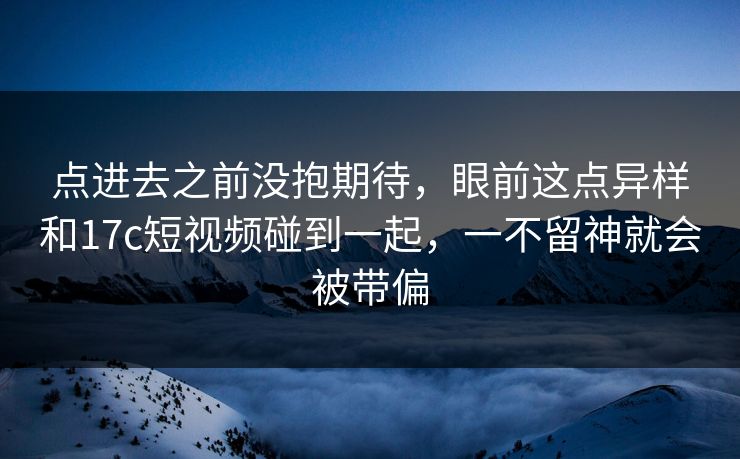 点进去之前没抱期待，眼前这点异样和17c短视频碰到一起，一不留神就会被带偏