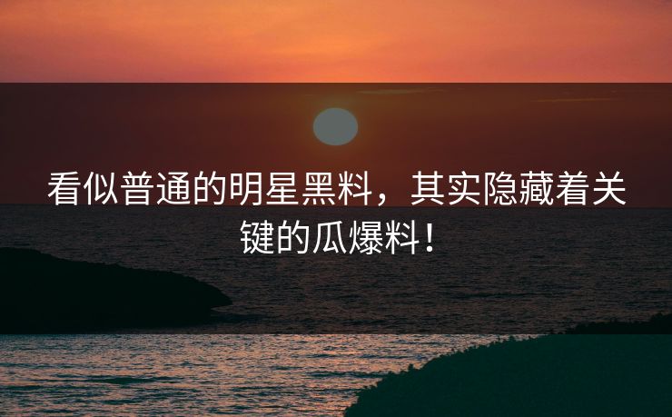 看似普通的明星黑料，其实隐藏着关键的瓜爆料！