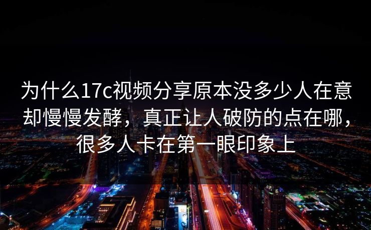 为什么17c视频分享原本没多少人在意却慢慢发酵，真正让人破防的点在哪，很多人卡在第一眼印象上