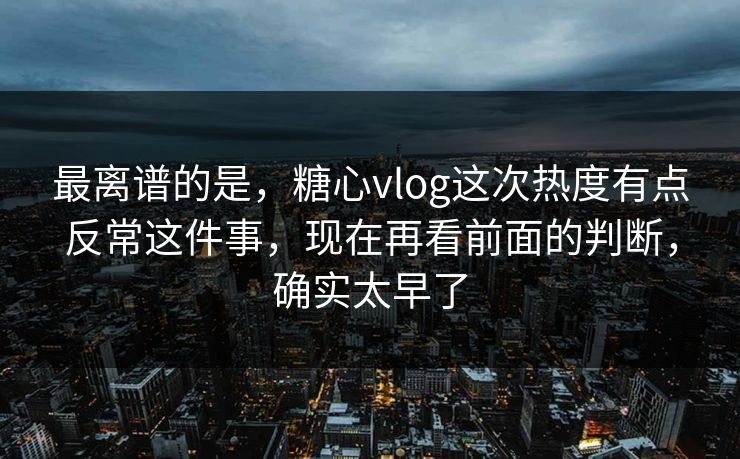 最离谱的是，糖心vlog这次热度有点反常这件事，现在再看前面的判断，确实太早了