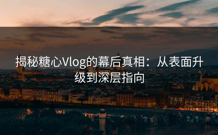 揭秘糖心Vlog的幕后真相：从表面升级到深层指向