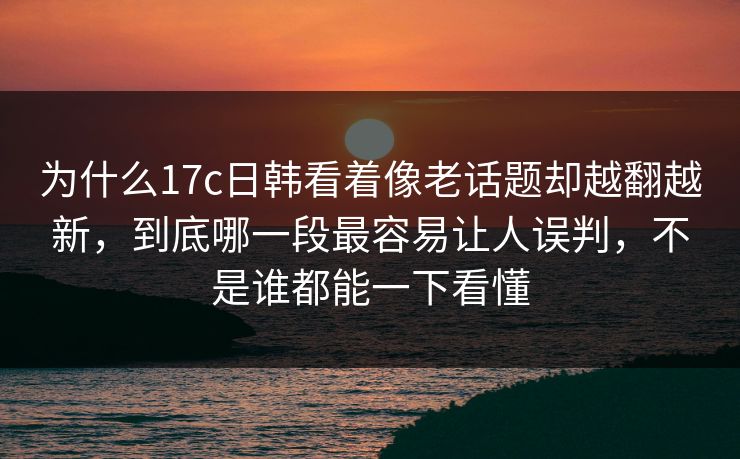 为什么17c日韩看着像老话题却越翻越新，到底哪一段最容易让人误判，不是谁都能一下看懂