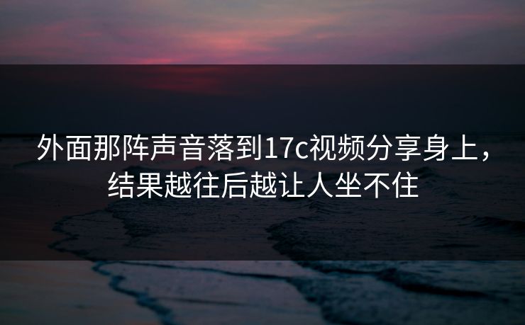 外面那阵声音落到17c视频分享身上，结果越往后越让人坐不住