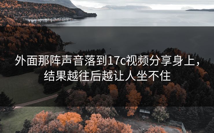外面那阵声音落到17c视频分享身上，结果越往后越让人坐不住