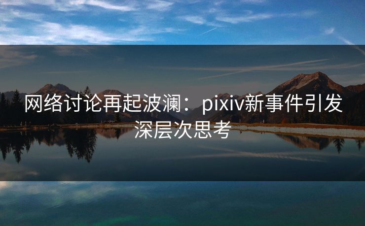 网络讨论再起波澜：pixiv新事件引发深层次思考
