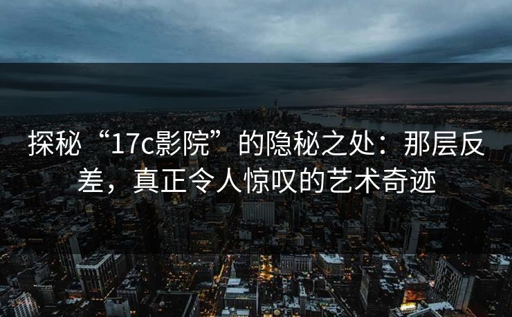 探秘“17c影院”的隐秘之处：那层反差，真正令人惊叹的艺术奇迹