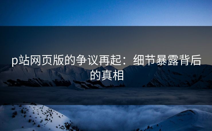 p站网页版的争议再起：细节暴露背后的真相