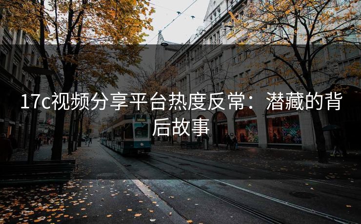 17c视频分享平台热度反常：潜藏的背后故事