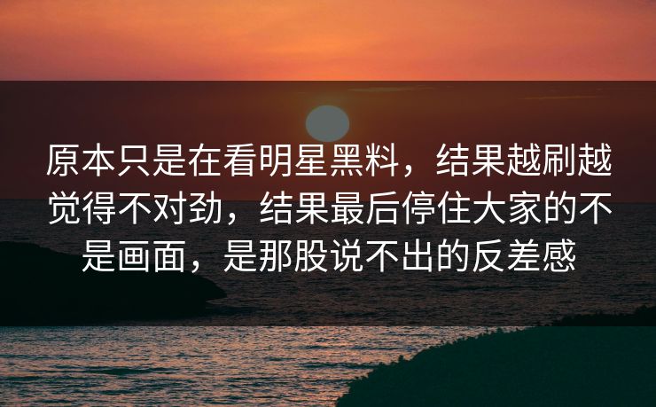 原本只是在看明星黑料，结果越刷越觉得不对劲，结果最后停住大家的不是画面，是那股说不出的反差感