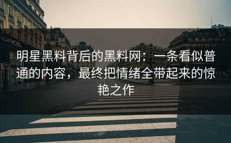明星黑料背后的黑料网：一条看似普通的内容，最终把情绪全带起来的惊艳之作