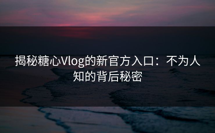 揭秘糖心Vlog的新官方入口：不为人知的背后秘密
