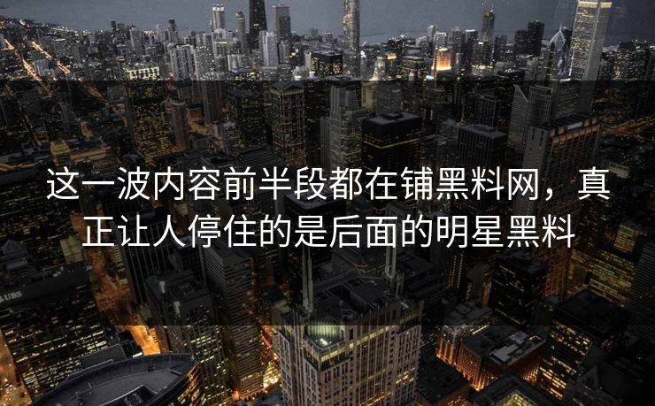 这一波内容前半段都在铺黑料网，真正让人停住的是后面的明星黑料