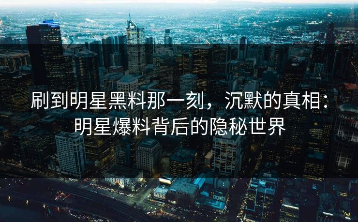 刷到明星黑料那一刻，沉默的真相：明星爆料背后的隐秘世界