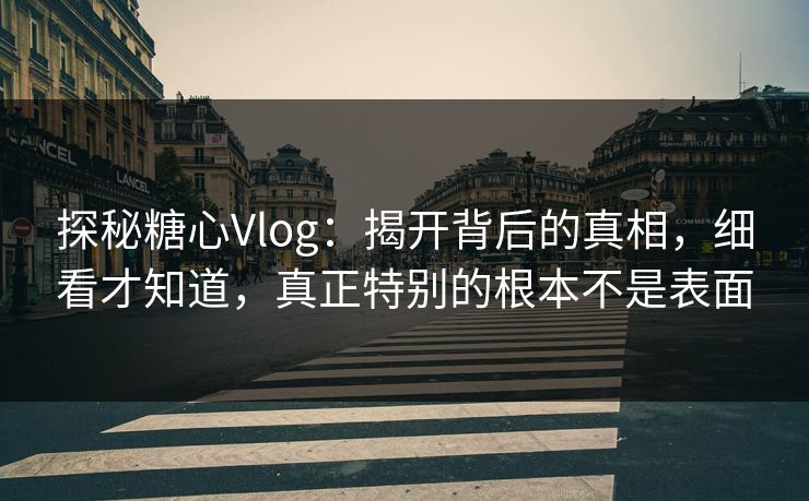 探秘糖心Vlog：揭开背后的真相，细看才知道，真正特别的根本不是表面