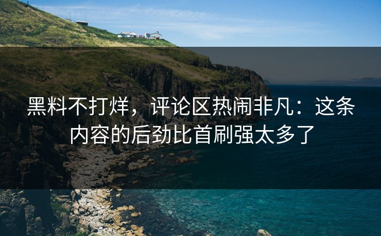 黑料不打烊，评论区热闹非凡：这条内容的后劲比首刷强太多了