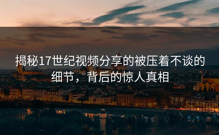 揭秘17世纪视频分享的被压着不谈的细节，背后的惊人真相
