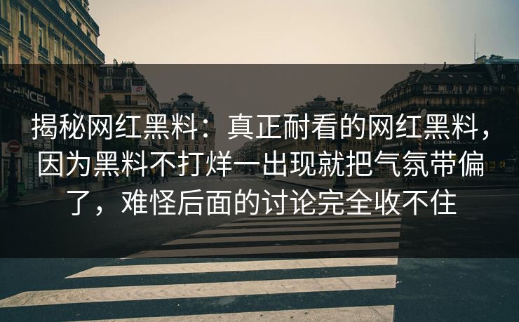 揭秘网红黑料：真正耐看的网红黑料，因为黑料不打烊一出现就把气氛带偏了，难怪后面的讨论完全收不住