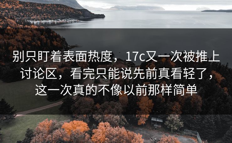 别只盯着表面热度，17c又一次被推上讨论区，看完只能说先前真看轻了，这一次真的不像以前那样简单