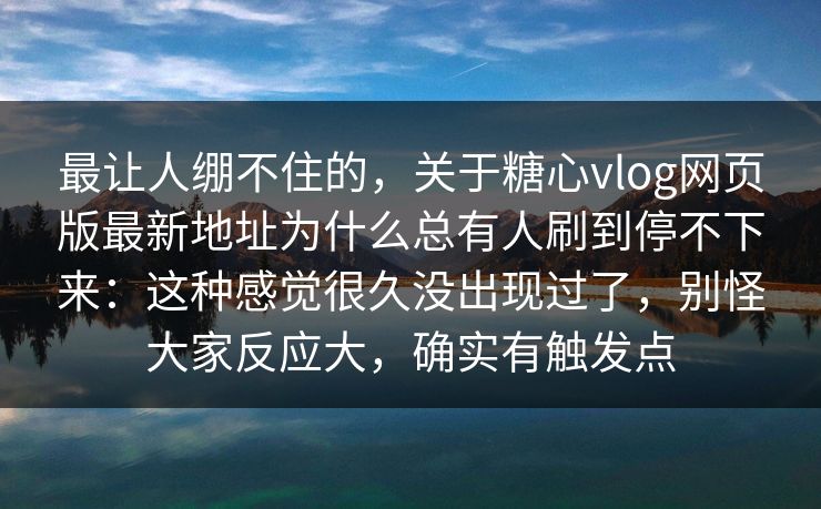 最让人绷不住的，关于糖心vlog网页版最新地址为什么总有人刷到停不下来：这种感觉很久没出现过了，别怪大家反应大，确实有触发点