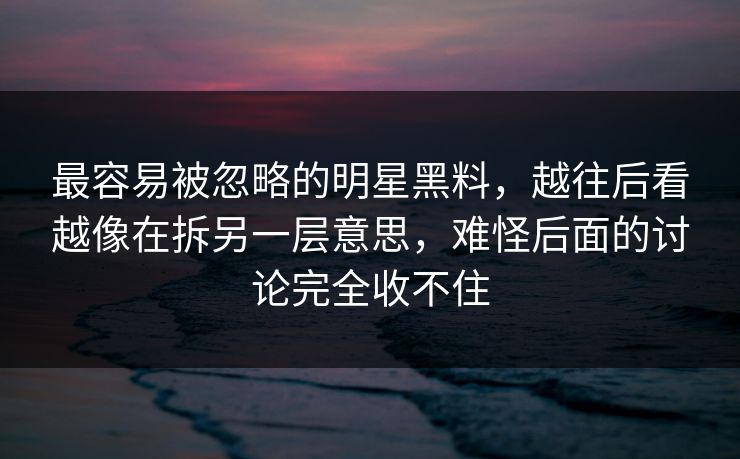 最容易被忽略的明星黑料，越往后看越像在拆另一层意思，难怪后面的讨论完全收不住