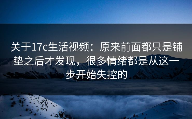 关于17c生活视频：原来前面都只是铺垫之后才发现，很多情绪都是从这一步开始失控的
